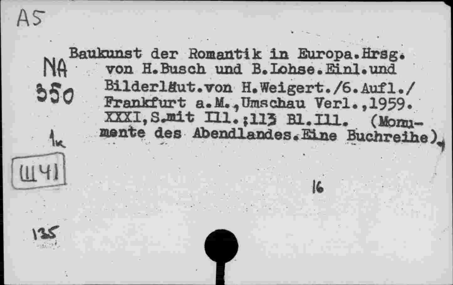 ﻿ÄS’
NA
Ь5о
Baukunst der Romantik in Europa.Hrsg, von H.Busch, und B. Lohse. Einl. und Bilderläut• von H.Weigert./6.Auf1•/ Frankfurt a.M.,Umschau Verl., 1959» XXXI,Sjnit H1.J113 Bl.Ill. (Monumente des Abendlandes «Eine Buchreihe),
Ш.Ч1
К